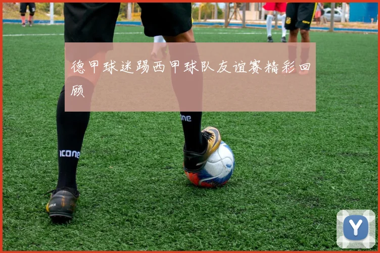 德甲球迷踢西甲球队友谊赛精彩回顾