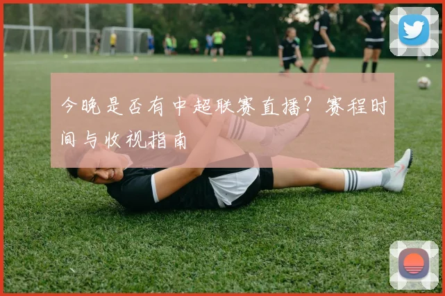 今晚是否有中超联赛直播？赛程时间与收视指南