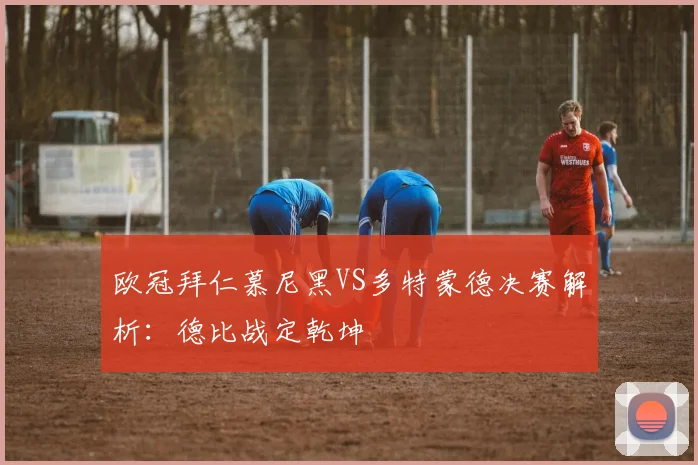 欧冠拜仁慕尼黑VS多特蒙德决赛解析:德比战定乾坤