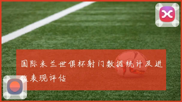 国际米兰世俱杯射门数据统计及进攻表现评估