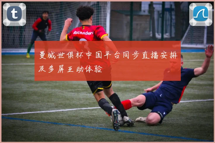 曼城世俱杯中国平台同步直播安排及多屏互动体验