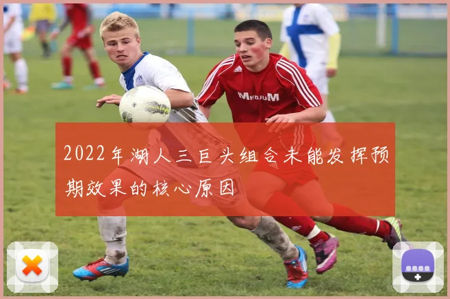 2022年湖人三巨头组合未能发挥预期效果的核心原因