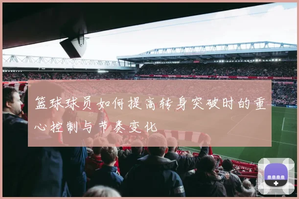 篮球球员如何提高转身突破时的重心控制与节奏变化