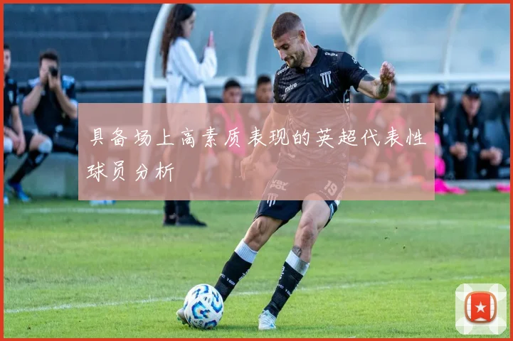 具备场上高素质表现的英超代表性球员分析