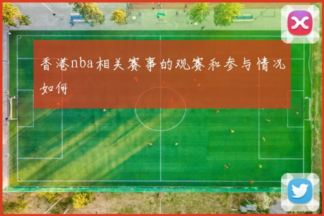 香港nba相关赛事的观赛和参与情况如何